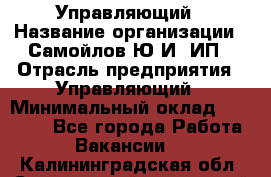 Управляющий › Название организации ­ Самойлов Ю.И, ИП › Отрасль предприятия ­ Управляющий › Минимальный оклад ­ 35 000 - Все города Работа » Вакансии   . Калининградская обл.,Светловский городской округ 